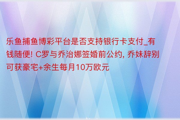 乐鱼捕鱼博彩平台是否支持银行卡支付_有钱随便! C罗与乔治娜签婚前公约, 乔妹辞别可获豪宅+余生每月10万欧元